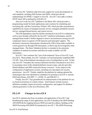 Java EE 8, Final Release
30
The Java EE 7 platform adds first-class support for recent developments in
web standards, including Web Sockets and JSON, which provide the
underpinnings for HTML 5 support in Java EE. Java EE 7 also adds a modern
HTTP client API as defined by JAX-RS 2.0.
Also new in the Java EE 7 platform is the Batch API, which provides a
programming model for batch applications and a runtime for scheduling and
executing jobs, and the Concurrency Utilities API, which provides asynchronous
capabilities by means of managed executor service, managed scheduled executor
service, managed thread factory, and context service.
The CDI dependency injection facility introduced in Java EE 6 is enhanced as
well as more broadly utilized by the Java EE 7 platform technologies, and the
managed bean model is further aligned to remove inconsistencies among Java EE
component classes in aspects of CDI injection and interceptor support. The
declarative transaction functionality introduced by EJB is been made available in
a more general way through CDI interceptors, so that it may be leveraged by other
managed beans. The Bean Validation facility is extended to the automatic
validation of method invocations and likewise made available via CDI
interceptors.
Java EE 7 also continues the "ease of development" focus of Java EE 5 and
Java EE 6. Most notably, Java EE 7 includes a revised and greatly simplified JMS
2.0 API. Ease of development encompasses ease of configuration as well. To that
end, Java EE 7 broadens the resource definition facilities introduced in Java EE 6
to encompass more of the standard platform resource types, and also provides
default database and JMS connection factory resources. It also improves the
configuration of application security, including new descriptors for security
permissions. Java EE 7 further simplifies the platform by making optional the
technologies that were identified as candidates for pruning in Java EE 6, namely:
EJB Entity Beans, JAX-RPC 1.1, JAXR 1.0, and JSR-88 1.2.
Finally, Java EE 7 lays groundwork for enhancements to the platform for use
in cloud environments in a future release. Such features include resource
definition metadata, improved security configuration, and support for database
schema generation via the Java Persistence API.
EE.2.19 Changes in Java EE 8
Java EE 8 continues the focus on modern web applications of Java EE 7 and
broadening the range of such applications. Java EE 8 introduces the JSON Binding
API (JSON-B) for mapping between JSON text and Java objects, building on the
JSON Processing API (JSON-P) introduced in Java EE 7. The JSON Processing
 
