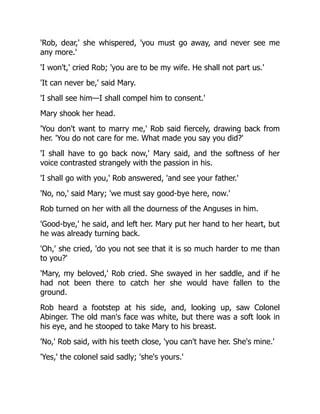 'Rob, dear,' she whispered, 'you must go away, and never see me
any more.'
'I won't,' cried Rob; 'you are to be my wife. He shall not part us.'
'It can never be,' said Mary.
'I shall see him—I shall compel him to consent.'
Mary shook her head.
'You don't want to marry me,' Rob said fiercely, drawing back from
her. 'You do not care for me. What made you say you did?'
'I shall have to go back now,' Mary said, and the softness of her
voice contrasted strangely with the passion in his.
'I shall go with you,' Rob answered, 'and see your father.'
'No, no,' said Mary; 'we must say good-bye here, now.'
Rob turned on her with all the dourness of the Anguses in him.
'Good-bye,' he said, and left her. Mary put her hand to her heart, but
he was already turning back.
'Oh,' she cried, 'do you not see that it is so much harder to me than
to you?'
'Mary, my beloved,' Rob cried. She swayed in her saddle, and if he
had not been there to catch her she would have fallen to the
ground.
Rob heard a footstep at his side, and, looking up, saw Colonel
Abinger. The old man's face was white, but there was a soft look in
his eye, and he stooped to take Mary to his breast.
'No,' Rob said, with his teeth close, 'you can't have her. She's mine.'
'Yes,' the colonel said sadly; 'she's yours.'
 