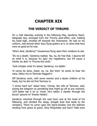 CHAPTER XIX
THE VERDICT OF THRUMS
On a mild Saturday evening in the following May, Sandersy Riach,
telegraph boy, emerged from the Thrums post-office, and, holding
his head high, strutted off towards the Tenements. He had on his
uniform, and several other boys flung gutters at it, to show that they
were as good as he was.
'Wha's deid, Sandersy?' housewives flung open their windows to ask.
'It's no a death,' Sandersy replied. 'Na, na, far frae that. I daurna tell
ye what it is, because it's agin' the regalations, but it'll cause a
michty wy doin' in Thrums this nicht.'
'Juist whisper what it's aboot, Sandersy, my laddie.'
'It canna be done, Easie; na, na. But them 'at wants to hear the
noos, follow me to Tammas Haggart's.'
Off Sandersy went, with some women and a dozen children at his
heels, but he did not find Tammas in.
'I winna hae't lyin' aboot here,' Chirsty, the wife of Tammas, said,
eyeing the telegram as something that might go off at any moment;
'ye'll better tak it on to 'imsel. He's takkin a dander through the
buryin' ground wi' Snecky Hobart.'
Sandersy marched through the east town end at the head of his
following, and climbed the steep, straight brae that leads to the
cemetery. There he came upon the stone-breaker and the bellman
strolling from grave to grave. Silva McQuhatty and Sam'l Todd were
 