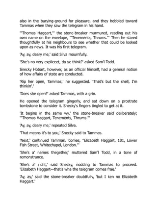 also in the burying-ground for pleasure, and they hobbled toward
Tammas when they saw the telegram in his hand.
'"Thomas Haggart,"' the stone-breaker murmured, reading out his
own name on the envelope, '"Tenements, Thrums."' Then he stared
thoughtfully at his neighbours to see whether that could be looked
upon as news. It was his first telegram.
'Ay, ay, deary me,' said Silva mournfully.
'She's no very expliceet, do ye think?' asked Sam'l Todd.
Snecky Hobart, however, as an official himself, had a general notion
of how affairs of state are conducted.
'Rip her open, Tammas,' he suggested. 'That's but the shell, I'm
thinkin'.'
'Does she open?' asked Tammas, with a grin.
He opened the telegram gingerly, and sat down on a prostrate
tombstone to consider it. Snecky's fingers tingled to get at it.
'It begins in the same wy,' the stone-breaker said deliberately;
'"Thomas Haggart, Tenements, Thrums."'
'Ay, ay, deary me,' repeated Silva.
'That means it's to you,' Snecky said to Tammas.
'Next,' continued Tammas, 'comes, "Elizabeth Haggart, 101, Lower
Fish Street, Whitechapel, London."'
'She's a' names thegether,' muttered Sam'l Todd, in a tone of
remonstrance.
'She's a' richt,' said Snecky, nodding to Tammas to proceed.
'Elizabeth Haggart—that's wha the telegram comes frae.'
'Ay, ay,' said the stone-breaker doubtfully, 'but I ken no Elizabeth
Haggart.'
 