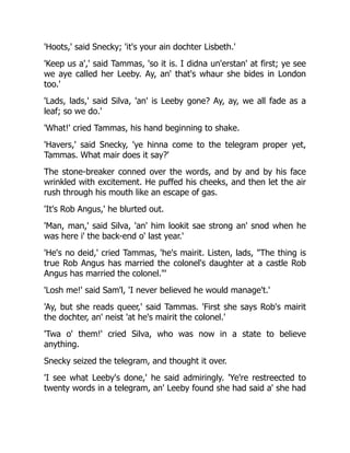 'Hoots,' said Snecky; 'it's your ain dochter Lisbeth.'
'Keep us a',' said Tammas, 'so it is. I didna un'erstan' at first; ye see
we aye called her Leeby. Ay, an' that's whaur she bides in London
too.'
'Lads, lads,' said Silva, 'an' is Leeby gone? Ay, ay, we all fade as a
leaf; so we do.'
'What!' cried Tammas, his hand beginning to shake.
'Havers,' said Snecky, 'ye hinna come to the telegram proper yet,
Tammas. What mair does it say?'
The stone-breaker conned over the words, and by and by his face
wrinkled with excitement. He puffed his cheeks, and then let the air
rush through his mouth like an escape of gas.
'It's Rob Angus,' he blurted out.
'Man, man,' said Silva, 'an' him lookit sae strong an' snod when he
was here i' the back-end o' last year.'
'He's no deid,' cried Tammas, 'he's mairit. Listen, lads, "The thing is
true Rob Angus has married the colonel's daughter at a castle Rob
Angus has married the colonel."'
'Losh me!' said Sam'l, 'I never believed he would manage't.'
'Ay, but she reads queer,' said Tammas. 'First she says Rob's mairit
the dochter, an' neist 'at he's mairit the colonel.'
'Twa o' them!' cried Silva, who was now in a state to believe
anything.
Snecky seized the telegram, and thought it over.
'I see what Leeby's done,' he said admiringly. 'Ye're restreected to
twenty words in a telegram, an' Leeby found she had said a' she had
 