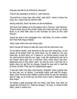 Anguses aye likit to do a'thing for themsels.'
'There's the poseetion to think o',' said Tammas.
'Thrums'll be a busy toon this nicht,' said Sam'l, 'when it hears the
noos. Ay, I maun awa an' tell the wife.'
Having said this, Sam'l sat down on the tombstone.
'It'll send mair laddies on to the papers oot o' Thrums,' said Tammas.
'There's three awa to the printin' trade since Rob was here, an' Susie
Byars is to send little Joey to the business as sune as he's auld
eneuch.'
'Joey'll do weel in the noospaper line,' said Silva; 'he writes a better
han' than Rob Angus already.'
'Weel, weel, that's the main thing, lads.'
Sam'l moved off slowly to take the news into the east town end.
'It's to Rob's creedit,' said Tammas to the two men remaining, ''at he
wasna at all prood when he came back. Ay, he called on me very
frank like, as ye'll mind, an' I wasna in, so Chirsty dusts a chair for
'im, and comes to look for me. Lads, I was fair ashamed to see 'at in
her fluster she'd gien him a common chair, when there was hair-
bottomed anes in the other room. Ye may be sure I sent her for a
better chair, an' got him to change, though he was sort o' mad like
at havin' to shift. That was his ind'pendence again.'
'I was aye callin' him Rob,' said Snecky, 'forgettin' what a grand man
he was noo, an', of coorse, I corrected mysel, and said Mr. Angus.
Weel, when I'd dune that mebbe a dozen times he was fair stampin's
feet wi' rage, as ye micht say. Ay, there was a want o' patience aboot
Rob Angus.'
'He slippit a gold sovereign into my hand,' said Silva, 'but, losh, he
wudna lat me thank 'im. "Hold yer tongue," he says, or words to that
effec', when I insistit on't.'
 
