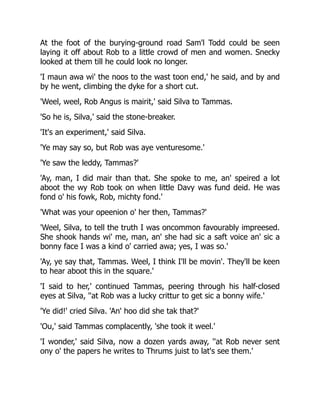 At the foot of the burying-ground road Sam'l Todd could be seen
laying it off about Rob to a little crowd of men and women. Snecky
looked at them till he could look no longer.
'I maun awa wi' the noos to the wast toon end,' he said, and by and
by he went, climbing the dyke for a short cut.
'Weel, weel, Rob Angus is mairit,' said Silva to Tammas.
'So he is, Silva,' said the stone-breaker.
'It's an experiment,' said Silva.
'Ye may say so, but Rob was aye venturesome.'
'Ye saw the leddy, Tammas?'
'Ay, man, I did mair than that. She spoke to me, an' speired a lot
aboot the wy Rob took on when little Davy was fund deid. He was
fond o' his fowk, Rob, michty fond.'
'What was your opeenion o' her then, Tammas?'
'Weel, Silva, to tell the truth I was oncommon favourably impreesed.
She shook hands wi' me, man, an' she had sic a saft voice an' sic a
bonny face I was a kind o' carried awa; yes, I was so.'
'Ay, ye say that, Tammas. Weel, I think I'll be movin'. They'll be keen
to hear aboot this in the square.'
'I said to her,' continued Tammas, peering through his half-closed
eyes at Silva, ''at Rob was a lucky crittur to get sic a bonny wife.'
'Ye did!' cried Silva. 'An' hoo did she tak that?'
'Ou,' said Tammas complacently, 'she took it weel.'
'I wonder,' said Silva, now a dozen yards away, ''at Rob never sent
ony o' the papers he writes to Thrums juist to lat's see them.'
 