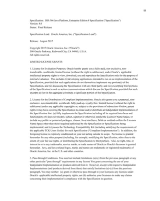 iii
Specification: JSR-366 Java Platform, Enterprise Edition 8 Specification ("Specification")
Version: 8.0
Status: Final Release
Specification Lead: Oracle America, Inc. ("Specification Lead")
Release: August 2017
Copyright 2017 Oracle America, Inc. ("Oracle")
500 Oracle Parkway, Redwood City, CA 94065, U.S.A.
All rights reserved.
LIMITED LICENSE GRANTS
1. License for Evaluation Purposes. Oracle hereby grants you a fully-paid, non-exclusive, non-
transferable, worldwide, limited license (without the right to sublicense), under Oracle's applicable
intellectual property rights to view, download, use and reproduce the Specification only for the purpose of
internal evaluation. This includes (i) developing applications intended to run on an implementation of the
Specification, provided that such applications do not themselves implement any portion(s) of the
Specification, and (ii) discussing the Specification with any third party; and (iii) excerpting brief portions
of the Specification in oral or written communications which discuss the Specification provided that such
excerpts do not in the aggregate constitute a significant portion of the Specification.
2. License for the Distribution of Compliant Implementations. Oracle also grants you a perpetual, non-
exclusive, non-transferable, worldwide, fully paid-up, royalty free, limited license (without the right to
sublicense) under any applicable copyrights or, subject to the provisions of subsection 4 below, patent
rights it may have covering the Specification to create and/or distribute an Independent Implementation of
the Specification that: (a) fully implements the Specification including all its required interfaces and
functionality; (b) does not modify, subset, superset or otherwise extend the Licensor Name Space, or
include any public or protected packages, classes, Java interfaces, fields or methods within the Licensor
Name Space other than those required/authorized by the Specification or Specifications being
implemented; and (c) passes the Technology Compatibility Kit (including satisfying the requirements of
the applicable TCK Users Guide) for such Specification ("Compliant Implementation"). In addition, the
foregoing license is expressly conditioned on your not acting outside its scope. No license is granted
hereunder for any other purpose (including, for example, modifying the Specification, other than to the
extent of your fair use rights, or distributing the Specification to third parties). Also, no right, title, or
interest in or to any trademarks, service marks, or trade names of Oracle or Oracle's licensors is granted
hereunder. Java, and Java-related logos, marks and names are trademarks or registered trademarks of
Oracle America, Inc. in the U.S. and other countries.
3. Pass-through Conditions. You need not include limitations (a)-(c) from the previous paragraph or any
other particular "pass through" requirements in any license You grant concerning the use of your
Independent Implementation or products derived from it. However, except with respect to Independent
Implementations (and products derived from them) that satisfy limitations (a)-(c) from the previous
paragraph, You may neither: (a) grant or otherwise pass through to your licensees any licenses under
Oracle's applicable intellectual property rights; nor (b) authorize your licensees to make any claims
concerning their implementation's compliance with the Specification in question.
 