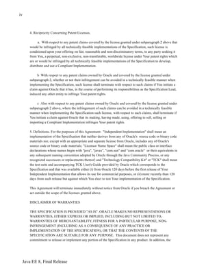 Java EE 8, Final Release
iv
4. Reciprocity Concerning Patent Licenses.
a. With respect to any patent claims covered by the license granted under subparagraph 2 above that
would be infringed by all technically feasible implementations of the Specification, such license is
conditioned upon your offering on fair, reasonable and non-discriminatory terms, to any party seeking it
from You, a perpetual, non-exclusive, non-transferable, worldwide license under Your patent rights which
are or would be infringed by all technically feasible implementations of the Specification to develop,
distribute and use a Compliant Implementation.
b With respect to any patent claims owned by Oracle and covered by the license granted under
subparagraph 2, whether or not their infringement can be avoided in a technically feasible manner when
implementing the Specification, such license shall terminate with respect to such claims if You initiate a
claim against Oracle that it has, in the course of performing its responsibilities as the Specification Lead,
induced any other entity to infringe Your patent rights.
c Also with respect to any patent claims owned by Oracle and covered by the license granted under
subparagraph 2 above, where the infringement of such claims can be avoided in a technically feasible
manner when implementing the Specification such license, with respect to such claims, shall terminate if
You initiate a claim against Oracle that its making, having made, using, offering to sell, selling or
importing a Compliant Implementation infringes Your patent rights.
5. Definitions. For the purposes of this Agreement: "Independent Implementation" shall mean an
implementation of the Specification that neither derives from any of Oracle's source code or binary code
materials nor, except with an appropriate and separate license from Oracle, includes any of Oracle's
source code or binary code materials; "Licensor Name Space" shall mean the public class or interface
declarations whose names begin with "java", "javax", "com.sun" and “com.oracle” or their equivalents in
any subsequent naming convention adopted by Oracle through the Java Community Process, or any
recognized successors or replacements thereof; and "Technology Compatibility Kit" or "TCK" shall mean
the test suite and accompanying TCK User's Guide provided by Oracle which corresponds to the
Specification and that was available either (i) from Oracle 120 days before the first release of Your
Independent Implementation that allows its use for commercial purposes, or (ii) more recently than 120
days from such release but against which You elect to test Your implementation of the Specification.
This Agreement will terminate immediately without notice from Oracle if you breach the Agreement or
act outside the scope of the licenses granted above.
DISCLAIMER OF WARRANTIES
THE SPECIFICATION IS PROVIDED "AS IS". ORACLE MAKES NO REPRESENTATIONS OR
WARRANTIES, EITHER EXPRESS OR IMPLIED, INCLUDING BUT NOT LIMITED TO,
WARRANTIES OF MERCHANTABILITY, FITNESS FOR A PARTICULAR PURPOSE, NON-
INFRINGEMENT (INCLUDING AS A CONSEQUENCE OF ANY PRACTICE OR
IMPLEMENTATION OF THE SPECIFICATION), OR THAT THE CONTENTS OF THE
SPECIFICATION ARE SUITABLE FOR ANY PURPOSE. This document does not represent any
commitment to release or implement any portion of the Specification in any product. In addition, the
 