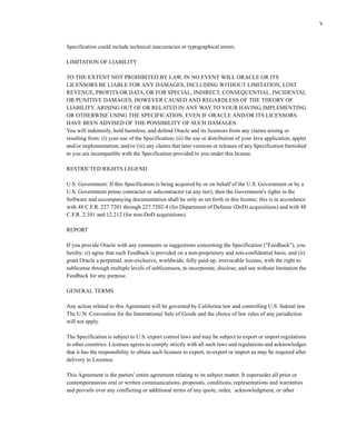 v
Specification could include technical inaccuracies or typographical errors.
LIMITATION OF LIABILITY
TO THE EXTENT NOT PROHIBITED BY LAW, IN NO EVENT WILL ORACLE OR ITS
LICENSORS BE LIABLE FOR ANY DAMAGES, INCLUDING WITHOUT LIMITATION, LOST
REVENUE, PROFITS OR DATA, OR FOR SPECIAL, INDIRECT, CONSEQUENTIAL, INCIDENTAL
OR PUNITIVE DAMAGES, HOWEVER CAUSED AND REGARDLESS OF THE THEORY OF
LIABILITY, ARISING OUT OF OR RELATED IN ANY WAY TO YOUR HAVING, IMPLEMENTING
OR OTHERWISE USING THE SPECIFICATION, EVEN IF ORACLE AND/OR ITS LICENSORS
HAVE BEEN ADVISED OF THE POSSIBILITY OF SUCH DAMAGES.
You will indemnify, hold harmless, and defend Oracle and its licensors from any claims arising or
resulting from: (i) your use of the Specification; (ii) the use or distribution of your Java application, applet
and/or implementation; and/or (iii) any claims that later versions or releases of any Specification furnished
to you are incompatible with the Specification provided to you under this license.
RESTRICTED RIGHTS LEGEND
U.S. Government: If this Specification is being acquired by or on behalf of the U.S. Government or by a
U.S. Government prime contractor or subcontractor (at any tier), then the Government's rights in the
Software and accompanying documentation shall be only as set forth in this license; this is in accordance
with 48 C.F.R. 227.7201 through 227.7202-4 (for Department of Defense (DoD) acquisitions) and with 48
C.F.R. 2.101 and 12.212 (for non-DoD acquisitions).
REPORT
If you provide Oracle with any comments or suggestions concerning the Specification ("Feedback"), you
hereby: (i) agree that such Feedback is provided on a non-proprietary and non-confidential basis, and (ii)
grant Oracle a perpetual, non-exclusive, worldwide, fully paid-up, irrevocable license, with the right to
sublicense through multiple levels of sublicensees, to incorporate, disclose, and use without limitation the
Feedback for any purpose.
GENERAL TERMS
Any action related to this Agreement will be governed by California law and controlling U.S. federal law.
The U.N. Convention for the International Sale of Goods and the choice of law rules of any jurisdiction
will not apply.
The Specification is subject to U.S. export control laws and may be subject to export or import regulations
in other countries. Licensee agrees to comply strictly with all such laws and regulations and acknowledges
that it has the responsibility to obtain such licenses to export, re-export or import as may be required after
delivery to Licensee.
This Agreement is the parties' entire agreement relating to its subject matter. It supersedes all prior or
contemporaneous oral or written communications, proposals, conditions, representations and warranties
and prevails over any conflicting or additional terms of any quote, order, acknowledgment, or other
 