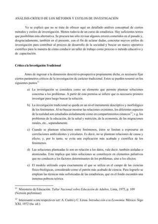 ANÁLISIS CRÍTICO DE LOS MÉTODOS Y ESTILOS DE INVESTIGACIÓN
Ya se explicó que no se trata de ofrecer aquí un detallado análisis conceptual de ciertos
métodos y estilos de investigación. Menos todavía de un curso de estadística. Hay suficientes textos
que posibilitan esta alternativa. Se procura tan sólo revisar algunos errores cometidos en el pasado y,
desgraciadamente, también en el presente, con el fin de aclarar dudas, concretar nuevos estilos de
investigación para contribuir al proceso de desarrollo de la sociedad y buscar un marco operativo
científico para la manera de cómo conducir un taller de trabajo como proceso o método educativo y
de .capacitación.
Crítica a la Investigación Tradicional
Antes de ingresar a la dimensión descritiva-prospectiva propiamente dicha, es necesario fijar
ciertos parámetros críticos de la investigación de carácter tradicional. Estos se pueden resumir en los
siguientes puntos11
a) La investigación se considera como un elemento que permite plantear soluciones
concretas a los problemas. A partir de esta premisa se infiere que es necesario primero
investigar para luego buscar la solución.
b) La investigación tradicional se queda en un nivel meramente descriptivo y morfológico
de los fenómenos. Al no buscar mostrar las relaciones existentes, los diferentes aspectos
de la realidad son estudiados aisladamente como en compartimientos estancos12
, v.g. los
problemas de la educación, de la salud y nutrición, de la economía, de las migraciones
rurales, etc., separadamente.
c) Cuando se plantean relaciones entre fenómenos, éstos se limitan a expresarse en
correlaciones ambivalentes y circulares. Es decir, no se plantean relaciones de causa y
efecto, y, por lo tanto, se evita una explicación más acabada y científica de los
fenómenos.
d) Las soluciones planteadas lo son en relación a los datos, vale decir, también aisladas o
atomizadas. Esta implica que tales soluciones se constituyen en elementos paliativos
que no conducen a los factores determinantes de los problemas, sino a los efectos.
e) El modelo utilizado copia exactamente el que se utiliza en el campo de las ciencias
físico-biológicas, considerado como el patrón más acabado de ciencia. Para lograrlo se
emplean las técnicas más sofisticadas de las estadísticas, que en el fondo esconden una
inmensa pobreza teórica.
                                                       
11
  Ministerio de Educación. Tallar Nacional sobre Educación de Adultos, Lima, 1975, p. 109
(Versión preliminar)
 
12
  Interesante a este respecto es ver: A. Castro y C. Lessa. Introducción a ta Economía. México: Sigo
XXI, 1972 (6a. ed.).
 
 