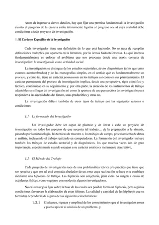Antes de ingresar a ciertos detalles, hay que fijar una premisa fundamental: la investigación
cuanto el progreso de la ciencia están íntimamente ligadas al progreso social cuya realidad debe
condicionar a todo proyecto de investigación.
1. El Carácter Específico de la Investigación
Cada investigador tiene una definición de lo que está haciendo. No se trata de recopilar
definiciones múltiples que aparecen en la literatura, por lo demás bastante extensa. Lo que interesa
fundamentalmente es enfocar el problema que nos preocupa desde una praxis correcta de
investigación: la investigación como actividad social.
La investigación se distingue de los estudios sectoriales, de los diagnósticos (a los que tanto
estamos acostumbrados) y de las monografías simples, en el sentido que es fundamentalmente un
proceso, y como tal, tiene un carácter permanente en los trabajos así como en sus planteamientos. El
carácter permanente del proceso de investigación implica, desde una perspectiva, rigor científico y
técnico, continuidad en su seguimiento y, por otra parte, la creación de los instrumentos de trabajo
adaptables en el lugar de investigación así como la apertura de una perspectiva de investigación para
responder a las necesidades del futuro, unas predecibles y otras no.
La investigación difiere también de otros tipos de trabajo por las siguientes razones o
condiciones:
1.1 La formación del Investigador
Un investigador debe ser capaz de plantear y de llevar a cabo un proyecto de
investigación en todos los aspectos de que necesita tal trabajo:... de la preparación a la síntesis,
pasando por la metodología, las técnicas de muestre o, los trabajos de campo, procesamiento de datos
y análisis, incluyendo el trabajo realizado en computadoras. La formación del investigador incluye
también los trabajos de estudio sectorial y de diagnósticos, los que muchas veces son de gran
importancia, especialmente cuando escapan a su carácter estático y meramente descriptivo,
1.2 El Método del Trabajo
Cada proyecto de investigación nace de una problemática teórica y/o práctica que tiene que
ser resuelta y que por tal está centrada alrededor de un tema cuya realización se hace o se establece
mediante una hipótesis de trabajo. Las hipótesis son conjeturas, pero éstas no surgen a causa de
accidentes felices, como sugieren con modestia algunos investigadores.
No existen reglas fijas sobre la base de los cuales sea posible formular hipótesis, pero algunas
condiciones favorecen la elaboración de estas últimas. La calidad y cantidad de las hipótesis que se
formulen dependerán de alguna de las siguientes características:
1.2.1 El alcance, riqueza y amplitud de los conocimientos que el investigador posea
y pueda aplicar al análisis de un problema, y
 