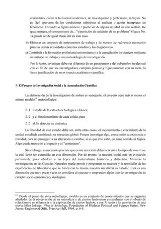 costumbres, como la formación académica, de investigación y profesional, influyen. No
es fácil apartarse de las condiciones subjetivas al analizar o querer interpretar un
fenómeno. El cuadro o figura número 2 puede ser de alguna utilidad en este sentido. De
igual manera, el conocimiento de... "tripartición de unidades de un problema" (figura No.
3), puede ser de igual modo útil en este caso.
b) Elaborar un conjunto de instrumentos de trabajo y de marcos de referencia necesarios
para las demás actividades como los estudios y los diagnósticos.
c) Contribuir a la formación profesional universitaria y a la capacitación de técnicos mediante
un método de trabajo y una metodología de investigación.
Por lo tanto, investigar debe ser diferente de un pasatiempo y del subempleo intelectual
con el fin de que los investigadores cumplan puntual y rigurosamente con su meta, la
única justificación de su existencia académico-científica.
3. El Proceso de Investigación Social y la Acumulación Científica
La elaboración de la investigación de ambas es semejante; el proceso tiene más o menos el
mismo modelo13
metodológico:
3.1 Estudio de la estructura biológica o básica;
3.2 y el funcionamiento de cada célula, para
3.3 al fin detectar su dinámica.
La finalidad de este estudio debe ser, entre otras cosas, el mejoramiento o crecimiento de la
unidad estudiada cambiando su estructura global. Porque investigar algo, conociendo su existencia o
realidad, para no proseguir a su alteración o cambio, si es que ello cabe, no tiene sentido ni lógica.
Algo queda trunco en el espacio y el "continuum".
Sin embargo, es necesario precisar que existe una cierta diferencia entre los tipos de muestreo,
la cual debe ser extendida en esta dimensión. Por de pronto, la muestra social está en evolución
permanente, pues obedece a las leyes del materialismo histórico y dialéctico. Mientras la
investigación en las Ciencias Naturales puede prever y programar su muestra y la repetición de las
experiencias de laboratorio que se hacen con la misma muestra sin alterar su validez. Esta es una
dimensión que muy pocas veces se considera al ejecutar o emprender algún tipo de investigación de
carácter socio-económico y sicológico.
                                                       
13
  Desde el punto de vista sociológico, modelo es un conjunto de conocimientos que se organiza
alrededor de la observación de su naturaleza y de ciertos fenómenos circundantes con el objeto de
relacionarse en referencia a la explicación de ciertos hechos, y por lo tanto a la generación de una
teoría (Alex Inketes, What is Sociology, Foundation of Moderas Political and Science Series, New
Jersey, Englewood Qifts, Prentice-Hall, 1964, p. 6-8.
 
 