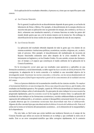 En la aplicación de los resultados obtenidos, el proceso es y tiene que ser específico para cada
ciencia:
a) Las Ciencias Naturales
Por lo general, la aplicación de un descubrimiento depende de poca gente; es un hecho de
laboratorio de firma y fábrica. Por ejemplo, el descubrimiento de la energía eléctrica no
necesita más para su aplicación sino un generador de energía, dos cordones y un foco; es
decir, solamente una instalación material y el sistema funciona en todas las partes del
mundo donde quiera que sea y de la misma manera con la misma luz. Sin embargo, la
electrificación de las áreas rurales de un país no dependerá de más de una empresa.
b) Las Ciencias Sociales
La aplicación del resultado obtenido depende de toda la gente que viva dentro de un
sistema económico: instituciones políticas, económicas, sociales, religiosas, etc., es decir,
todo el universo. Otro ejemplo: el descubrimiento del multiplicador de inversión de
Keynes funcionaba solamente unos años después de la crisis mundial de 1930,
únicamente en Inglaterra y en los Estados Unidos. En este sentido, existen dos limitacio-
nes: el tiempo y el espacio que constituyen el medio ambiente de la aplicación de la
Ciencia Económica.
En la investigación social, para que sus resultados sean operativos y aplicables en una
formación económica y social determinada, se debe seguir las leyes sociales de dicha formación. Por
consiguiente, la adaptación de la teoría conocida a la realidad es una necesidad objetiva de la
investigación social. Cuestionar las teorías conocidas y criticarlas, son las tareas fundamentales de
la investigación para al final lograr mejorarlas a partir de los conocimientos de la realidad concreta
del campo.
Este es el proceso dialéctico de la acumulación científica de las ciencias sociales. No emplear
el instrumental dialéctico en una investigación, lleva a una situación anacrónica y, por lo tanto, a los
resultados sin finalidad operativa. Por ejemplo, a partir de 1950 se ha desarrollado en América Latina
una multitud de trabajos sobre el sub-desarrollo. En gran parte de estos trabajos la tecnoeconomía ha
progresado rápidamente, pero la economía social no ha seguido el mismo ritmo. La aplicación del
resultado de estos trabajos en las formaciones económicas y sociales subdesarrolladas no permitió la
superación del subdesarrollo y, al contrario, acentuó el desequilibrio estructural inicial. En este caso,
se puede observar que los economistas tecnócratas han desarrollado más bien el subdesarrollo.
Algunos de ellos van más lejos que esta observación al elaborar la teoría del subdesarrollo. Esto es el
colmo de la ironía en la historia del pensamiento económico... en la dimensión de la marginalidad y
de la dependencia.
Por otro lado, es fácil notar que existe también una tendencia literaria en el campo de las
Ciencias Sociales que utiliza un exceso de literatura en su trabajo y que confunde la meta con el
medio. Este es un error conceptual-científico que debe corregirse rápidamente, de lo contrario
 