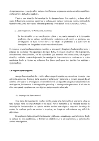 siempre estaremos expuestos a leer trabajos científicos que no pasan de ser sino un relato anecdótico,
cierta narrativa de hechos sucedidos.
Frente a esta situación, la investigación de tipo económico debe restituir y reforzar el rol
social de la ciencia económica a partir de la realidad, con trabajos básicos de campo,, utilizando la
tecnoeconomía, pero dándole una finalidad operativa y social por un análisis dialéctico y crítico.
c) La Investigación y la Formación Académica
La investigación es un complemento valioso y un apoyo necesario a la formación
académica vía los trabajos metodológicos y prácticos en el campo. Al contrario, una
investigación sin base teórica lleva a un estudio de problemas o a cierto tipo de
monografía no integrada a un universo más totalizante.
Es consenso general que la acumulación científica se apoya sobre dos pilares fundamentales: teoría y
práctica. La enseñanza y la capacitación (o mejor dicho, el proceso educativo) y la investigación,
estrechamente correlacionados, son las actividades que permiten esta acumulación y el progreso
científico. Además, como trabajo social, la investigación debe transferir su resultado en la esfera
académica donde se formen no solamente los futuros profesores sino también los analistas e
investigadores.
4. Categorías de Investigación
Aunque bastante debate ha existido sobre esta particularidad, es conveniente presentar estas
categorías como una forma de darle una mayor coherencia y secuencia al presente manual. En el
campo o actividad de la investigación social se reconocen las siguientes categorías fundamentales: la
investigación fundamental, la investigación aplicada y la investigación operacional. Cada una de
ellas corresponde esencialmente a un objetivo predeterminado o buscado.
4.1 Investigación Fundamental
Esta forma de investigación conduce por lo general a la elaboración de una teoría sobre un
tema llevado hasta su nivel abstracto de las leyes. Por su naturaleza y su finalidad mismas, la
investigación fundamental en las ciencias sociales no tiene una exigencia imperativa de trabajo de
campo. Su resultado puede ser positivo o negativo y su tiempo de realización es muy difícil de
determinar.
Generalmente, la investigación fundamental está ligada a una cátedra o a un laboratorio donde
se trabajan las tesis académicas, se forman los catedráticos, y a un nivel menor, se capacitan los
futuros investigadores.
 