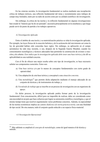 En las ciencias sociales, la investigación fundamental se realiza mediante una recopilación
crítica de trabajos teóricos, una reflexión fundamental del tema y recientemente unos trabajos de
campo muy limitados, tanto por su radio de acción como por su calidad científica o de investigación.
Sin embargo, la crítica de las teorías y la reflexión fundamental en algunas investigaciones
han creado la "materia que ha de ser pensada", necesaria principalmente en la enseñanza y que luego
puede servir de punto de partida a los trabajos operativos.
4.2 Investigación Aplicada
Entre el ámbito de una teoría y su materialización práctica se sitúa la investigación aplicada.
Por ejemplo, las leyes físicas de la reacción balística y de la aceleración del movimiento así como la
ley de gravedad habían sido conocidas hace siglos. Sin embargo, su aplicación en el campo
aeronáutico ha sido muy reciente, o sea, después de la Segunda Guerra Mundial, cuando los
conocimientos tecnológicos y técnicos adecuados han permitido la construcción de aviones a reac-
ción y de cohetes. Esto indica que la investigación aplicada debe tener una base teórica y de allí su
aplicabilidad en una realidad concreta.
Con el fin de ofrecer una mejor reseña sobre este tipo de investigación, se hace necesario
señalar sus componentes esenciales. Estos son:
a). Una base teórica y/o por lo menos de conceptos fundamentales con cierto grado de
operatividad;
b). Una adaptación de esta base teórica y conceptual a una situación concreta;
c). Una metodología14
que permite dicha adaptación mediante el manejo adecuado de un
conjunto de técnicas y de instrumentos de trabajo, y
d). Un método de trabajo que se inscribe en un proceso de investigación con un organismo de
apoyo.
En dicho proceso, la investigación aplicada podría formar parte de la investigación
fundamental. Esta concatenación, difícil pero no imposible de realizar, debe ser considerada como
una necesidad en un país que hace esfuerzos por lograr su autonomía científica y tecnológica, y que al
mismo tiempo tiene que resolver urgentemente varios problemas concretos. Además, la especialidad
de las teorías económicas implica un camino dialéctico de teoría-práctica-teoría, con una finalidad
de tipo social. De otra manera, todo el conjunto queda reducido a un espacio físico-material.
4.3 Investigación Operacional
                                                       
14
  Más adelante se ampliará el concepto de metodología, como de igual manera el de técnica y
método.
 
 