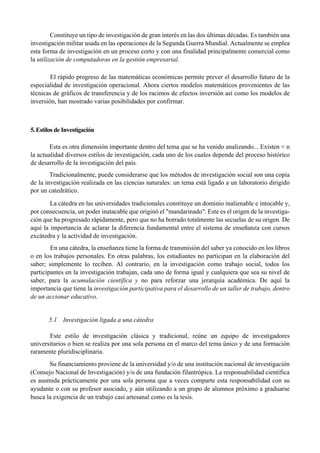 Constituye un tipo de investigación de gran interés en las dos últimas décadas. Es también una
investigación militar usada en las operaciones de la Segunda Guerra Mundial. Actualmente se emplea
esta forma de investigación en un proceso corto y con una finalidad principalmente comercial como
la utilización de computadoras en la gestión empresarial.
El rápido progreso de las matemáticas económicas permite prever el desarrollo futuro de la
especialidad de investigación operacional. Ahora ciertos modelos matemáticos provenientes de las
técnicas de gráficos de transferencia y de los racimos de efectos inversión así como los modelos de
inversión, han mostrado varias posibilidades por confirmar.
5. Estilos de Investigación
Esta es otra dimensión importante dentro del tema que se ha venido analizando... Existen < n
la actualidad diversos estilos de investigación, cada uno de los cuales depende del proceso histórico
de desarrollo de la investigación del país.
Tradicionalmente, puede considerarse que los métodos de investigación social son una copia
de la investigación realizada en las ciencias naturales: un tema está ligado a un laboratorio dirigido
por un catedrático.
La cátedra en las universidades tradicionales constituye un dominio inalienable e intocable y,
por consecuencia, un poder inatacable que originó el "mandarinado". Este es el origen de la investiga-
ción que ha progresado rápidamente, pero que no ha borrado totalmente las secuelas de su origen. De
aquí la importancia de aclarar la diferencia fundamental entre el sistema de enseñanza con cursos
excátedra y la actividad de investigación.
En una cátedra, la enseñanza tiene la forma de transmisión del saber ya conocido en los libros
o en los trabajos personales. En otras palabras, los estudiantes no participan en la elaboración del
saber; simplemente lo reciben. Al contrario, en la investigación como trabajo social, todos los
participantes en la investigación trabajan, cada uno de forma igual y cualquiera que sea su nivel de
saber, para la acumulación científica y no para reforzar una jerarquía académica. De aquí la
importancia que tiene la investigación participativa para el desarrollo de un taller de trabajo, dentro
de un accionar educativo.
5.1 Investigación ligada a una cátedra
Este estilo de investigación clásica y tradicional, reúne un equipo de investigadores
universitarios o bien se realiza por una sola persona en el marco del tema único y de una formación
raramente pluridisciplinaria.
Su financiamiento proviene de la universidad y/o de una institución nacional de investigación
(Consejo Nacional de Investigación) y/o de una fundación filantrópica. La responsabilidad científica
es asumida prácticamente por una sola persona que a veces comparte esta responsabilidad con su
ayudante o con su profesor asociado, y aún utilizando a un grupo de alumnos próximo a graduarse
busca la exigencia de un trabajo casi artesanal como es la tesis.
 
