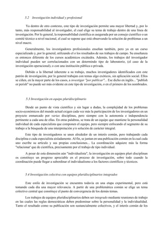 5.2 Investigación individual y profesional
Ya dentro de otro contexto, este tipo de investigación permite una mayor libertad y, por lo
tanto, más responsabilidad al investigador, el cual elige su tema de trabajo dentro de una línea de
investigación. Por lo general, la responsabilidad científica es asegurada por un consejo científico o un
comité técnico a nivel nacional, el cual se supone que está observando la solución de problemas a un
nivel macro.
Generalmente, los investigadores profesionales enseñan también, pero ya en un curso
especializado y, por lo general, utilizando el o los resultados de sus trabajos de campo. Su enseñanza
es entonces diferente de los cursos académicos excátedra. Además, los trabajos del investigador
individual pueden ser correlacionados con un determindo tipo de laboratorio, (el caso de la
investigación operacional), o con una institución pública o privada.
Debido a la libertad inherente a su trabajo, muchos investigadores identificados con este
patrón de investigación, por lo general trabajan con temas algo exóticos, sin aplicación social. Ellos
se ciñen, en la mayor parte de los casos, a investigar "por publicar"... Ese dicho en inglés... "publish
or perish" no puede ser más evidente en este tipo de investigación, o en el primero de los nombrados.
5.3 Investigación en equipo pluridisciplinario
Desde un punto de vista científico y sin lugar a dudas, la complejidad de los problemas
socio-económicos del mundo actual exigen cada vez más la participación de los investigadores en un
proyecto enmarcado por varias disciplinas, pero siempre con la autonomía e independencia
pertinente a cada una de ellas. En otras palabras, se trata de un equipo que mantiene la personalidad
individual de cada especialista que componen el equipo, pero siempre enfocando el segmento de su
trabajo a la búsqueda de una interpretación y/o solución de carácter integral.
Este tipo de investigadores se unen alrededor de un interés común, pero trabajando cada
disciplina o cada especialista aisladamente. Al fin, se juntan en una publicación común en la cual cada
uno escribe su artículo y sus propias conclusiones... La coordinación adquiere más la forma
"relacionar' que de científica, precisamente por el trabajo de tipo individual.
A pesar de esta dimensión aún "individualista", la investigación en equipos pluri disciplinan
os constituye un progreso apreciable en el proceso de investigación, sobre todo cuando la
coordinación puede llegar a subordinar el individualismo a los factores científicos y técnicos.
5.4 Investigación colectiva con equipos pluridisciplinarios integrados
Este estilo de investigación se encuentra todavía en una etapa experimental, pero está
tomando cada día una mayor relevancia. A partir de una problemática común se elige un tema
colectivo central que constituye el punto de convergencia de los demás temas.
Los trabajos de equipos pluridisciplinarios deben ser integrado mediante reuniones de trabajo
en las cuales las reglas democráticas deben predominar sobre la personalidad y la individualidad.
Tanto el resultado como su publicación son sustancialmente colectivos, y el interés común de los
 