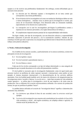 equipos es el de resolver una problemática fundamental. Sin embargo, existen dificultades que es
necesario tener presente:
a) La elección por los diferentes equipos e investigadores de un tema común que
corresponda a una misma problemática.
b) El nivel técnico de los investigadores así como sus tendencias ideológicas deben ser más
o menos homogéneos;... (muchas veces se piensa que la investigación es neutra, que
carece de un mecanismo ideológico. Esta dimensión debe ser claramente meditada,
especialmente en los factores de su aplicación).
c) La concepción con la cual los investigadores privilegian la problemática común a
expensas de sus intereses personales y las reglas democráticas de trabajo, y
d) El cumplimiento imperativamente puntual de las responsabilidades individuales.
Sin lugar a dudas, este tipo de investigación, con una dirección colectiva y responsabilidad
individual, representa el porvenir del proceso y de la acumulación científica. Además de que
constituye el estilo que más se aproxima a la concepción que debería tener el desarrollo de un taller de
trabajo como práctica educativa.
6. Niveles y Esferas de Investigación
En el ámbito de las ciencias sociales, y particularmente en la ciencia económica, existen tres
principales niveles de investigación:
6.1 Un nivel global o macro
6.2 Un nivel sectorial o parcialmente macro, y
6.3 Un nivel básico o micro
Cada uno de los niveles corresponde a un tipo de trabajo determinado o a una categoría de
investigación que no puede descartarse en la esfera del pensamiento científico.
El nivel global es necesario para la investigación fundamental, como de igual modo para
procurar resolver un problema de orden regional, nacional o internacional, como podría ser por
ejemplo el sistema monetario internacional o la descentralización de los servicios públicos
nacionales. Este nivel global puede también servir de marco de referencia o de integración para las
investigaciones micro -sociales y básicas. La noción micro —tanto bajo un punto de vista semántico
cuanto operativo— se utiliza para la investigación a nivel de una empresa o de cierta zona de
producción. Esto es diferente de la noción microeconómica atribuida a los sectores de producción
misma, los que no justifican la palabra "micro".
La palabra básica utilizada en la noción de "investigación básica" significa o determina dos
momentos muy definidos:
a) Los fenómenos que afectan la base de una sociedad, como la estructura social por
ejemplo.
b) La técnica de investigación cuya muestra está constituida por las unidades de base de la
vida económica y social: ..una región económica, un complejo urbano o agrícola, un
sistema social de producción, etc.
 