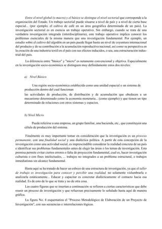 Entre el nivel global (o macro) y el básico se distingue el nivel sectorial que corresponde a la
organización del Estado. Un trabajo sectorial puede situarse a nivel de país y a nivel de cierta base
especial... (por ejemplo, el cultivo de café en un área geográfica determinada de un país). La
investigación sectorial es en esencia un trabajo operativo. Sin embargo, cuando se trata de una
verdadera investigación integrada (interdisciplinaria), este trabajo operativo implica conocer los
problemas esenciales de la misma manera que una investigación fundamental. Por ejemplo, un
estudio sobre el cultivo del algodón en un país puede llegar hasta un nivel de coyuntura internacional
del producto y de su contribución a la acumulación reproductiva nacional, así como su perspectiva en
la creación de una industria textil en el país con sus efectos inducidos, o sea, una estructuración indus-
trial del país.
La diferencia entre "básico" y "micro" es netamente convencional y objetiva. Especialmente
en la investigación socio-económica se distinguen muy definidamente estos dos niveles:
a) Nivel Básico
Una región socio-económica establecida como una unidad espacial o un sistema de
producción dentro del cual funcionan
las actividades de producción, de distribución y de acumulación que obedecen a un
mecanismo determinado como la economía monetaria... (como ejemplo) y que tienen un tipo
determinado de relaciones con otros sistemas y espacios.
b) Nivel Micro
Puede referirse a una empresa, un grupo familiar, una hacienda, etc., que constituyen una
célula de producción del sistema.
Finalmente es muy importante tomar en consideración que la investigación es un proceso
permanente, con una finalidad social y una dialéctica política. A partir de esta concepción de la
investigación como una actividad social, es imprescindible considerar la realidad concreta de un país
e identificar sus problemas fundamentales antes de elegir las áreas o los temas de investigación. Esta
premisa permite evitar ciertos errores o falta de proyección fundamental, cual es, hacer investigación
culturista o con fines intelectuales, ... trabajos no integrados a un problema estructural, o trabajos
inmediatistas sin alcance fundamental.
Hasta aquí se ha tratado de hacer un esbozo de una estructura de investigación, ya que el taller
de trabajo es investigación para conocer y percibir una realidad, no solamente vislumbrarla o
analizarla estáticamente... Educar y capacitar es concretar dialécticamente el contacto hacia esa
realidad. Es de esto de lo que se trata y no de otra cosa.
Las cuatro figuras que se insertan a continuación se refieren a ciertas características que debe
reunir un proceso de investigación y que refuerzan precisamente lo señalado hasta aquí de manera
gráfica.
La figura No. 4 esquematiza el "Proceso Metodológico de Elaboración de un Proyecto de
Investigación", con sus secuencias e interrelaciones lógicas.
 