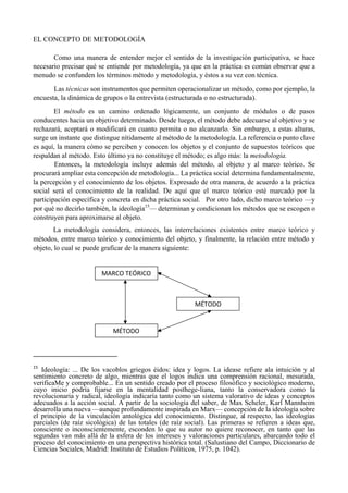 EL CONCEPTO DE METODOLOGÍA
Como una manera de entender mejor el sentido de la investigación participativa, se hace
necesario precisar qué se entiende por metodología, ya que en la práctica es común observar que a
menudo se confunden los términos método y metodología, y éstos a su vez con técnica.
Las técnicas son instrumentos que permiten operacionalizar un método, como por ejemplo, la
encuesta, la dinámica de grupos o la entrevista (estructurada o no estructurada).
El método es un camino ordenado lógicamente, un conjunto de módulos o de pasos
conducentes hacia un objetivo determinado. Desde luego, el método debe adecuarse al objetivo y se
rechazará, aceptará o modificará en cuanto permita o no alcanzarlo. Sin embargo, a estas alturas,
surge un instante que distingue nítidamente al método de la metodología. La referencia o punto clave
es aquí, la manera cómo se perciben y conocen los objetos y el conjunto de supuestos teóricos que
respaldan al método. Esto último ya no constituye el método; es algo más: la metodología.
Entonces, la metodología incluye además del método, al objeto y al marco teórico. Se
procurará ampliar esta concepción de metodología... La práctica social determina fundamentalmente,
la percepción y el conocimiento de los objetos. Expresado de otra manera, de acuerdo a la práctica
social será el conocimiento de la realidad. De aquí que el marco teórico esté marcado por la
participación específica y concreta en dicha práctica social. Por otro lado, dicho marco teórico —y
por qué no decirlo también, la ideología15
— determinan y condicionan los métodos que se escogen o
construyen para aproximarse al objeto.
La metodología considera, entonces, las interrelaciones existentes entre marco teórico y
métodos, entre marco teórico y conocimiento del objeto, y finalmente, la relación entre método y
objeto, lo cual se puede graficar de la manera siguiente:
                                                       
15
  Ideología: ... De los vacoblos griegos éidos: idea y logos. La idease refiere ala intuición y al
sentimiento concreto de algo, mientras que el logos indica una comprensión racional, mesurada,
verificaMe y comprobable... En un sentido creado por el proceso filosófico y sociológico moderno,
cuyo inicio podría fijarse en la mentalidad posthege-liana, tanto la conservadora como la
revolucionaria y radical, ideología indicaría tanto como un sistema valorativo de ideas y conceptos
adecuados a la acción social. A partir de la sociología del saber, de Max Scheler, Karl Mannheim
desarrolla una nueva —aunque profundamente inspirada en Marx— concepción de la ideología sobre
el principio de la vinculación antológica del conocimiento. Distingue, al respecto, las ideologías
parciales (de raíz sicológica) de las totales (de raíz social). Las primeras se refieren a ideas que,
consciente o inconscientemente, esconden lo que su autor no quiere reconocer, en tanto que las
segundas van más allá de la esfera de los intereses y valoraciones particulares, abarcando todo el
proceso del conocimiento en una perspectiva histórica total. (Salustiano del Campo, Diccionario de
Ciencias Sociales, Madrid: Instituto de Estudios Políticos, 1975, p. 1042).
 
MARCO TEÓRICO 
MÉTODO 
MÉTODO 
 