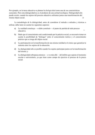 Por ejemplo, en la tarea educativa se plantea la dialogicidad como una de sus características
esenciales. Pero esta dialogicidad no es el producto de una actitud sicológica. Dialogicidad sólo
puede existir, cuando los sujetos del proceso educativo enfrenten juntos una transformación del
mismo objeto social. ir
La metodología de la dialogicidad, antes de considerar el método o métodos y técnicas a
utilizar, debe tener en cuenta los siguientes aspectos:
a) La realidad constituye —o debe constituir— el punto de partida de todo proceso
educativo. l>
b) Dado que el conocimiento está condicionado por la práctica social, es necesario tomar en
cuenta la posibilidad de "disloque" entre el conocimiento teórico y el conocimiento
práctico que se tenga del objeto social.
c) La participación en la transformación de una misma realidad es lo único que garantiza la
sintonía entre los sujetos de la educación.
d) La dialogicidad sólo es posible cuando los sujetos participan juntos en la transformación
del mismo; y
e) La dialogicidad sobrepasa entonces —o va más allá— del ámbito que supone el momento
escolar o universitario, ya que tiene como campo de ejercicio el proceso de la praxis
social.
 