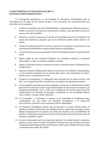 CARACTERÍSTICAS FUNDAMENTALES DE LA
INVESTIGACIÓN PARTICIPATIVA
La investigación participativa es una búsqueda de alternativas metodológicas para la
investigación en el campo de las ciencias sociales y de la educación. Sus caracterizaciones más
relevantes son las siguientes:
1. Visualiza la realidad como una totalidad donde se interrelacionan múltiples procesos y
donde se remarca la relevancia del conocimiento científico como generador de una con-
ciencia crítica de la realidad.
2. Mantiene un énfasis en preservar el carácter de la totalidad concreta de la realidad y sus
rasgos más dinámicos, cualquiera que sea la dimensión analítica desde donde se la
aborde.
3. Asegura la unidad esencial de la teoría y la práctica en el proceso de generación de un
conocimiento transformador, enriqueciendo el proceso metodológico
4. A través de un proceso de conocimiento crítico de la realidad, pretende su transformación
social.
5. Supera, dentro de una concepción dinámica de su quehacer científico, la dicotomía
sujeto-objeto, es decir, la relación sometedor-sometido.
6. Supera la dicotomía técnicas cuantitativas-técnicas cualitativas para la indagación de la
realidad social.
7. Capta los elementos fundamentales dispersos y presentes en la realidad y cultura popular,
y en la evolución sistemática de los mismos para operar como instrumento de conoci-
miento crítico y transformación social.
8. Visualiza la investigación y la educación como momentos de un mismo proceso, vale
decir, la investigación social se transforma en un quehacer de aprendizaje colectivo.
9. Los invesgadores, educadores y sectores populares, quienes por su ubicación en el cuadro
general de las relaciones sociales exigen objetivamente en este proceso investigativo, un
conocimiento profundo, veraz y crítico de la realidad que les permita actuar en pro del
establecimiento de relaciones de igualdad y satisfacción de sus necesidades básicas,
como: trabajo, vivienda, salud y educación.
10. El investigador y el educador se insertan en la comunidad vi-vencialmente para,
conjuntamente con ella, ejercer los momentos investigativos y de proyección
socio-cultural y económica en un momento histórico determinado.
11. Su estrategia metodológica permite que las decisiones se tomen colectivamente; el
problema se define en función de una realidad concreta y compartida; los grupos sociales
definan la programación del estudio y las formas de encararlo, con sus modalidades de
gestión y evaluación de un proyecto concreto de acción para el desarrollo tecno-social de
la propia comunidad o región.
12. En tanto intencionada hacia la comprensión global de la realidad cultural, económica,
política y social, centra el análisis en aquellas contradicciones que muestran con mayor
claridad las determinantes de tipo estructural que conforman la realidad concreta (vivida)
y enfrentada como objeto del estudio.
 
