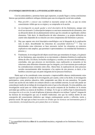 UN ENFOQUE DISTINTO DE LA INVESTIGACIÓN SOCIAL
Con los antecedentes y premisas hasta aquí expuestos, se puede llegar a ciertas conclusiones
básicas que permiten establecer enfoques distintos para una investigación social más acabada.
1. Para percibir y conocer una realidad es necesario actuar en ella, ya que no existe
conocimiento válido que no se origine y se compruebe en la acción.
2. La investigación no puede quedar a nivel descriptivo de los fenómenos, aunque este
nivel sea necesario. La descripción tampoco es una mera enumeración de elementos, sino
su ubicación dentro de un planteamiento teórico que les concede un significado a dichos
elementos. Vale decir, la identificación de tales elementos y su propia definición en
cuanto tales dependen de su relación con otros componentes del fenómeno o proceso.
3. Hay que superar este nivel descriptivo-morfológico con la búsqueda de la explicación
real, es decir, descubriendo las relaciones de causalidad dialéctica16 16
. Una vez
determinadas estas relaciones se hace necesario incluir los elementos en contextos
explicativos más amplios, que permitan ir aproximándose a la totalidad del fenómeno o
proceso; y
4. Finalmente, la investigación del objeto social tiene que remontarse al origen, a la génesis
de los fenómenos, para encontrar en su movimiento o dinámica histórica la explicación
última de ellos. En efecto, los hechos sicológicos y sociales, no son cosas determinadas y
concluidas, sino que procesos en movimiento, cuya explicación se encuentra en las
relaciones entre diferentes elementos que los integran y en el movimiento provocado por
las contradicciones existentes entre ellos. Ahora bien, la explicación de estos procesos
sociales necesariamente debe incorporar a los sujetos de este proceso; es decir, a los
hombres concretos que son parte integrante de los procesos históricos.
Hasta aquí se ha considerado como necesario e imprescindible abarcar sintéticamente estos
aspectos que competen al campo de la investigación, por cuanto, como se ha dicho, la investigación
participativa, como práctica educativa, debe comprender una labor de esta naturaleza. No puede
existir una acción de esta índole sin contacto directo a una realidad concreta, la cual sólo puede ser
conocida por medio de un trabajo de investigación como el que se ha esbozado. En otras palabras, una
investigación social para ser válida requiere de una acción conjunta de los hombres en la misma
actividad que califica su esencia de hombres: el trabajo. Es lo que se califica bajo la denominación
investigación en la acción, la cual al aplicarse al proceso educativo no rechaza "a priori" ninguna de
las técnicas de investigación que usa el modelo tradicional, sino que las reubica dentro de una
concepción del conocimiento dialéctico que integra continuamente acción y reflexión, teoría y
práctica social. De aquí que se hace necesario no olvidar que las técnicas son instrumentos para el
conocimiento y la transformación, pero jamás fines en sí mismos.
                                                       
16
  La causalidad dialéctica difiere de la causalidad mecánica, originada en los fenómenos físicos y
biológicos.
 
 