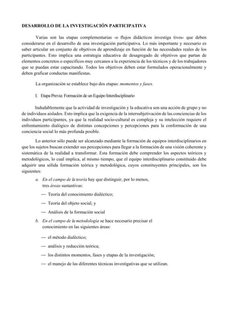 DESARROLLO DE LA INVESTIGACIÓN PARTICIPATIVA
Varias son las etapas complementarias -o flujos didácticos investiga tivos- que deben
considerarse en el desarrollo de una investigación participativa. Lo más importante y necesario es
saber articular un conjunto de objetivos de aprendizaje en función de las necesidades reales de los
participantes. Esto implica una estrategia educativa de desagregado de objetivos que partan de
elementos concretos o específicos muy cercanos a la experiencia de los técnicos y de los trabajadores
que se puedan estar capacitando. Todos los objetivos deben estar formulados operacionalmente y
deben graficar conductas manifiestas.
La organización se establece bajo dos etapas: momentos y fases.
I. Etapa Previa: Formación de un Equipo Interdisciplinario
Indudablemente que la actividad de investigación y la educativa son una acción de grupo y no
de individuos aislados. Esto implica que la exigencia de la intersubjetivación de las conciencias de los
individuos participantes, ya que la realidad socio-cultural es compleja y su intelección requiere el
enfrentamiento dialógico de distintas concepciones y percepciones para la conformación de una
conciencia social lo más profunda posible.
Lo anterior sólo puede ser alcanzado mediante la formación de equipos interdisciplinarios en
que los sujetos buscan extender sus percepciones para llegar a la formación de una visión coherente y
sistemática de la realidad a transformar. Esta formación debe comprender los aspectos teóricos y
metodológicos, lo cual implica, al mismo tiempo, que el equipo interdisciplinario constituido debe
adquirir una sólida formación teórica y metodológica, cuyos constituyentes principales, son los
siguientes:
a. En el campo de la teoría hay que distinguir, por lo menos,
tres áreas sustantivas:
— Teoría del conocimiento dialéctico;
— Teoría del objeto social; y
— Análisis de la formación social
b. En el campo de la metodología se hace necesario precisar el
conocimiento en las siguientes áreas:
— el método dialéctico;
— análisis y reducción teórica;
— los distintos momentos, fases y etapas de la investigación;
— el manejo de las diferentes técnicas investigativas que se utilizan.
 