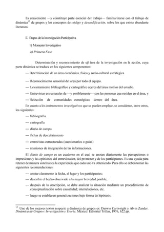 Es conveniente —y constituye parte esencial del trabajo— familiarizarse con el trabajo de
dinámica17
de grupos y los conceptos de código y descodificación, sobre los que existe abundante
literatura.
II. Etapas de la Investigación Participativa
1) Momento Investigativo
a) Primera Fase
Determinación y reconocimiento de ujl área de la investigación en la acción, cuya
parte dinámica se traduce en los siguientes componentes:
— Determinación de un área económica, física y socio-cultural estratégica.
— Reconocimiento sensorial del área por todo el equipo.
— Levantamiento bibliográfico y cartográfico acerca del área motivo del estudio.
— Entrevistas estructurales de —y posiblemente— con las personas que residen en el área, y
— Selección de comunidades estratégicas dentro del área.
En cuanto a los instrumentos investigativos que se pueden emplear, se consideran, entre otros,
los siguientes:
— bibliografía
— cartografía
— diario de campo
— fichas de descubrimiento
— entrevistas estructuradas (cuestionarios o guías)
— reuniones de integración de las informaciones.
El diario de campo es un cuaderno en el cual se anotan diariamente las percepciones o
impresiones y las opiniones del entrevistador, del promotor y de los participantes. Es una ayuda para
retener de manera sistemática la experiencia que cada uno va obteniendo. Para ello se deben tomar las
siguientes recomendaciones:
— anotar claramente la fecha, el lugar y los participantes;
— describir el hecho observado a la mayor brevedad posible;
— después de la descripción, se debe analizar la situación mediante un procedimiento de
conceptualización sobre causalidad; interrelaciones, etc.
— luego se establecen generalizaciones bajo forma de hipótesis;
                                                       
17
  Uno de los mejores textos respecto a dinámica de grupos es: Darwin Cartwright y Alvin Zander.
Dinámica de Grupo»: Investigación y Teoría. México: Editorial Trillas, 1976, 622 pp.
 
 