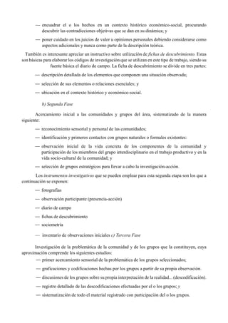 — encuadrar el o los hechos en un contexto histórico económico-social, procurando
descubrir las contradicciones objetivas que se dan en su dinámica; y
— poner cuidado en los juicios de valor u opiniones personales debiendo considerarse como
aspectos adicionales y nunca como parte de la descripción teórica.
También es interesante apreciar un instructivo sobre utilización de fichas de descubrimiento. Estas
son básicas para elaborar los códigos de investigación que se utilizan en este tipo de trabajo, siendo su
fuente básica el diario de campo. La ficha de descubrimiento se divide en tres partes:
— descripción detallada de los elementos que componen una situación observada;
— selección de sus elementos o relaciones esenciales; y
— ubicación en el contexto histórico y económico-social.
b) Segunda Fase
Acercamiento inicial a las comunidades y grupos del área, sistematizado de la manera
siguiente:
— reconocimiento sensorial y personal de las comunidades;
— identificación y primeros contactos con grupos naturales o formales existentes:
— observación inicial de la vida concreta de los componentes de la comunidad y
participación de los miembros del grupo interdisciplinario en el trabajo productivo y en la
vida socio-cultural de la comunidad; y
— selección de grupos estratégicos para llevar a cabo la investigación-acción.
Los instrumentos investigativos que se pueden emplear para esta segunda etapa son los que a
continuación se exponen:
— fotografías
— observación participante (presencia-acción)
— diario de campo
— fichas de descubrimiento
— sociometría
— inventario de observaciones iniciales c) Tercera Fase
Investigación de la problemática de la comunidad y de los grupos que la constituyen, cuya
aproximación comprende los siguientes estudios:
— primer acercamiento sensorial de la problemática de los grupos seleccionados;
— graficaciones y codificaciones hechas por los grupos a partir de su propia observación.
— discusiones de los grupos sobre su propia interpretación de la realidad... (descodificación).
— registro detallado de las descodificaciones efectuadas por el o los grupos; y
— sistematización de todo el material registrado con participación del o los grupos.
 