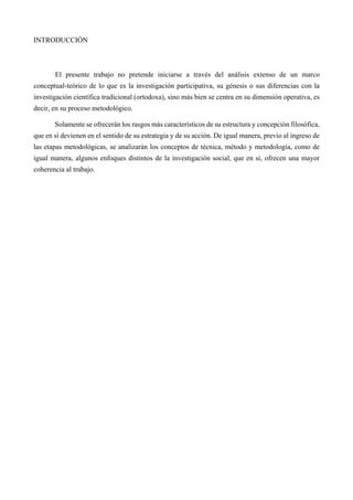 INTRODUCCIÓN
El presente trabajo no pretende iniciarse a través del análisis extenso de un marco
conceptual-teórico de lo que es la investigación participativa, su génesis o sus diferencias con la
investigación científica tradicional (ortodoxa), sino más bien se centra en su dimensión operativa, es
decir, en su proceso metodológico.
Solamente se ofrecerán los rasgos más característicos de su estructura y concepción filosófica,
que en sí devienen en el sentido de su estrategia y de su acción. De igual manera, previo al ingreso de
las etapas metodológicas, se analizarán los conceptos de técnica, método y metodología, como de
igual manera, algunos enfoques distintos de la investigación social, que en sí, ofrecen una mayor
coherencia al trabajo.
 