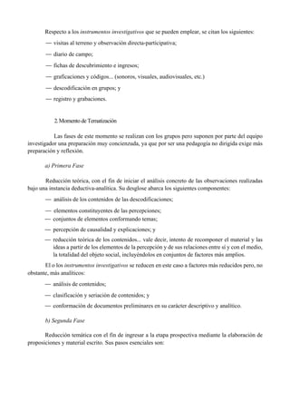 Respecto a los instrumentos investigativos que se pueden emplear, se citan los siguientes:
— visitas al terreno y observación directa-partícipativa;
— diario de campo;
— fichas de descubrimiento e ingresos;
— graficaciones y códigos... (sonoros, visuales, audiovisuales, etc.)
— descodificación en grupos; y
— registro y grabaciones.
2.Momento de Tematización
Las fases de este momento se realizan con los grupos pero suponen por parte del equipo
investigador una preparación muy concienzuda, ya que por ser una pedagogía no dirigida exige más
preparación y reflexión.
a) Primera Fase
Reducción teórica, con el fin de iniciar el análisis concreto de las observaciones realizadas
bajo una instancia deductiva-analítica. Su desglose abarca los siguientes componentes:
— análisis de los contenidos de las descodificaciones;
— elementos constituyentes de las percepciones;
— conjuntos de elementos conformando temas;
— percepción de causalidad y explicaciones; y
— reducción teórica de los contenidos... vale decir, intento de recomponer el material y las
ideas a partir de los elementos de la percepción y de sus relaciones entre sí y con el medio,
la totalidad del objeto social, incluyéndolos en conjuntos de factores más amplios.
El o los instrumentos investigativos se reducen en este caso a factores más reducidos pero, no
obstante, más analíticos:
— análisis de contenidos;
— clasificación y seriación de contenidos; y
— conformación de documentos preliminares en su carácter descriptivo y analítico.
b) Segunda Fase
Reducción temática con el fin de ingresar a la etapa prospectiva mediante la elaboración de
proposiciones y material escrito. Sus pasos esenciales son:
 