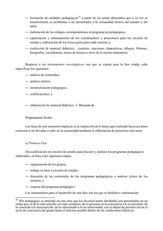 — formación de unidades pedagógicas18
a partir de los temas detectados que a su vez se
transformarán en problemas a ser presentados a la comunidad motivo del estudio y del
taller;
— elaboración de los códigos correspondientes al programa pe-pedagógico;
— capacitación y entrenamiento de los coordinadores y promotores para los círculos de
estudio y elaboración de los textos guías para cada reunión; y
— confección de material didáctico... (carteles, canciones, diapositivas, dibujos, filminas,
fotografías, sociodramas, textos de lectura u otros de la misma naturaleza).
Respecto a los instrumentos investigativos con que se cuenta para la fase citada, cabe
especificar los siguientes:
— análisis de contenidos;
— análisis teórico;
— sistematización pedagógica;
— codificaciones; y
— elaboración de material didáctico. 3. Momento de
Programación-Acción
Las fases de este momento implican ya la traducción de lo hasta aquí realizado hacia acciones
concretas a ser llevadas a cabo en la comunidad mediante la elaboración de proyectos relevantes.
a) Primera Fase
Descodificación en círculos de estudio para discutir y analizar los programas pedagógicos
elaborados, en base a las siguientes etapas:
— organización de los grupos;
— trabajo en base a círculos de estudio;
— discusión de los contenidos de los programas pedagógicos y análisis crítico de los
mismos; y
— reajuste del programa pedagógico.
Los instrumentos para el desarrollo de esta fase son los que se detallan a continuación:
                                                       
18
  Por pedagógico se entiende en este caso que los diversos temas abordados son presentados en un
orden que va de lo más sencillo a lo más complejo; de lo presente en la conciencia a lo no presente; de
lo conocido a lo desconocido; de lo relacionado a lo no relacionado, con el objeto de permitir elevar el
nivel de conciencia del grupo hasta el máximo posible dentro de las condiciones objetivas.
 
 