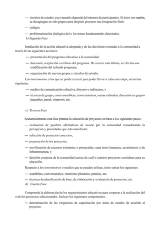 — círculos de estudio, cuyo tamaño depende del número de participantes. Si éstos son muchos,
se desagregan en sub-grupos para después procurar una integración final;
— códigos
— problematización dialógica del o los temas fundamentales detectados.
b) Segunda Fase
Irradiación de la acción educativa adoptada y de las decisiones tomadas a la comunidad a
través de las siguientes acciones:
— presentación del programa educativo a la comunidad;
— discusión, aceptación o rechazo del programa. De ocurrir esto último, se efectúa una
modificación del referido programa;
— organización de nuevos grupos y círculos de estudio.
Los instrumentos a los que se puede recurrir para poder llevar a cabo esta etapa, serían los
siguientes:
— medios de comunicación colectiva, directos o indirectos; y
— técnicas de grupo, como asambleas, conversatorios, mesas redondas, discusión en grupos
pequeños, panel, simposio, etc.
c) Tercera Fase
Secuencialmente esta fase plantea la selección de proyectos en base a los siguientes pasos:
— evaluación de posibles alternativas de acción por la comunidad considerando la
percepción y prioridades que ésta manifiesta;
— selección de proyectos concretos;
— preparación de los proyectos;
— movilización de recursos existentes o potenciales, sean éstos humanos, económicos o de
infraestructura; y
— decisión conjunta de la comunidad acerca de cuál o cuántos proyectos considerar para su
ejecución.
Respecto a los instrumentos o medios que se pueden utilizar, éstos serían los siguientes:
— asambleas, conversatorios, reuniones plenarias, paneles, etc.
— técnicas de planificación de base, de elaboración y evaluación de proyectos, etc.
d) Cuarta Fase
Comprende la elaboración de los requerimientos educativos para cooperar a la realización del
o de los proyectos seleccionados. Incluye los siguientes componentes:
— determinación de las exigencias de capacitación por áreas de estudio de acuerdo al
proyecto.
 
