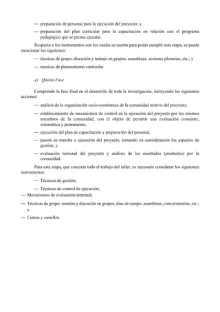 — preparación de personal para la ejecución del proyecto; y
— preparación del plan curricular para la capacitación en relación con el programa
pedagógico que se piensa ejecutar.
Respecto a los instrumentos con los cuales se cuenta para poder cumplir esta etapa, se puede
mencionar los siguientes:
— técnicas de grupo; discusión y trabajo en grupos, asambleas, sesiones plenarias, etc.; y
— técnicas de planeamiento curricular.
e) Quinta Fase
Comprende la fase final en el desarrollo de toda la investigación, incluyendo las siguientes
acciones:
— análisis de la organización socio-económica de la comunidad motivo del proyecto;
— establecimiento de mecanismos de control en la ejecución del proyecto por los mismos
miembros de la comunidad, con el objeto de permitir una evaluación constante,
sistemática y permanente;
— ejecución del plan de capacitación y preparación del personal;
— puesta en marcha o ejecución del proyecto, tomando en consideración los aspectos de
gestión; y
— evaluación terminal del proyecto y análisis de los resultados (productos) por la
comunidad.
Para esta etapa, que concreta todo el trabajo del taller, es necesario considerar los siguientes
instrumentos:
— Técnicas de gestión;
— Técnicas de control de ejecución;
— Mecanismos de evaluación terminal;
— Técnicas de grupo: reunión y discusión en grupos, días de campo, asambleas, conversatorios, etc.;
y
— Cursos y cursillos.
 