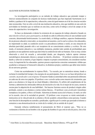 ALGUNOS SUPUESTOS TEÓRICOS
La investigación participativa es un método de trabajo educativo que pretende romper e
innovar sustancialmente un conjunto de técnicas tradicionales que han imperado fuertemente en el
ámbito y quehacer de la capacitación y educación, como de igual manera en el de las ciencias sociales
más reconocidas. Esto no sólo a nivel de una institución educativa, sino que también en una serie de
actividades no formales que se realizan en esta área, como sería el trabajo a nivel de campo en las
tareas de capacitación e investigación.
Se hace ya demasiado evidente la existencia de un esquema de trabajo educativo basado en
una relación vertical y poco participativa, en donde no cabe la reflexión crítica d« una realidad social
concreta, determinada históricamente. La creatividad y el diálogo analítico, aspectos fundamentales
de un proceso educativo renovador, se encuentran así ausentes, con lo cual se coloca a los educandos,
no importando su edad, su condición social o su procedencia (urbana o rural), en una situación de
absoluta pasividad, pasando sólo a ser receptores de un conocimiento estático y a-crítico. De este
modo, el momento educativo y sus múltiples instancias, pierden todo sentido de profundidad, para
quedarse en una epidermis neutra que desvirtúa la condición de todo ser humano. Esto es muy común
observarlo a nivel de escuela y universidad donde, por desgracia, todavía operan sistemas
metodológicos demasiado clásicos y porqué no decirlo, obsoletos. El profesor continúa siendo el
dueño y señor de su materia, el que imparte e impone su propio conocimiento, sin considerar muchas
veces, la inquietud de los educandos, quienes poseen experiencias concretas sumamente válidas que
ayudarían a enriquecer el transcurrir educativo, la dinámica propia y auténtica que debe tener dentro
de un universo genuino.
Como tan acertadamente lo expresa Illich... "La escuela, por su naturaleza misma, tiende a
reclamar la totalidad del tiempo y las energías de sus participantes. Esto a su vez hace del profesor un
custodio, un predicador y un terapeuta. El maestro funda su autoridad sobre una pretensión diferente
en cada uno de estos tres papeles. El profesor como custodio actúa como maestro de ceremonias, que
guía a sus alumnos a lo largo de un ritual dilatado y laberíntico. Es arbitro del cumplimiento de las
normas y administra las intrincadas rúbricas de iniciación a la vida. En el mejor de los casos, monta la
escena para la adquisición de una habilidad... Sin hacerse ilusiones acerca de producir ningún saber
profundo, somete a sus alumnos a ciertas rutinas básicas... El profesor como predicador (moralista)
reemplaza a los padres, a Dios o al Estado. Adoctrina al alumno acerca de lo bueno y lo malo, no sólo
en la escuela, sino en la sociedad en general... El profesor como terapeuta se siente autorizado a
inmiscuirse en la vida privada de su alumno a fin de ayudarle a desarrollarse como persona. Cuando
esta función la desempeña un custodio y predicador, significa por lo común que persuade al alumno a
someterse a una domesticación de su visión de la verdad y de su sentido de lo justo1
.
Garaudy refuerza notablemente el pensamiento de Illich al exponer que... "Hoy no es
«solamente el destino de un hombre o de un grupo de hombres lo que está en tela de juicio, sino el de
                                                       
1
  Iván Illich. La Sociedad Desescoìarizada. Barcelona: Barrai Editores, 1974, pp.47-48
 
 