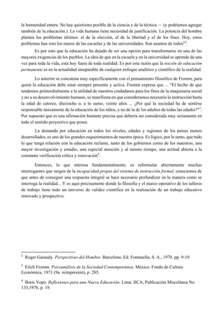 la humanidad entera. No hay quietismo posible de la ciencia y de la técnica — (y podríamos agregar
también de la educación.). La vida humana tiene necesidad de justificación. La potencia del hombre
plantea los problemas últimos: el de la elección, el de la libertad y el de los fines. Hoy, estos
problemas han roto los muros de las escuelas y de las universidades. Son asuntos de todos"2
.
Es por esto que la educación ha dejado de ser una opción para transformarse en una de las
mayores exigencias de los pueblos. La idea de que en la escuela y en la universidad se aprende de una
vez para toda la vida, está hoy fuera de toda realidad. Es por esta razón que la noción de educación
permanente es en la actualidad inseparable de cualquier enfoque analítico y científico de la realidad.
Lo anterior se concatena muy específicamente con el pensamiento filosófico de Fromm, para
quien la educación debe estar siempre presente y activa. Fromm expresa que ... "El hecho de que
tendemos primordialmente a la utilidad de nuestros ciudadanos para los fines de la maquinaria social
y no a su desenvolvimiento humano, se manifiesta en que consideramos necesaria la instrucción hasta
la edad de catorce, dieciocho o, a lo sumo, veinte años ... ¿Por qué la sociedad ha de sentirse
responsable únicamente de la educación de los niños, y no de la de los adultos de todas las edades?"3
.
Por supuesto que es una afirmación bastante precisa que debería ser considerada muy seriamente en
todo el sentido proyectivo que posee.
La demanda por educación en todos los niveles, edades y regiones de los países menos
desarrollados, es uno de los grandes requerimientos de nuestra época. Es lógico, por lo tanto, que todo
lo que tenga relación con la educación reclame, tanto de los gobiernos como de los maestros, una
mayor investigación y estudio, una especial atención y al mismo tiempo, una actitud abierta a la
constante verificación crítica y renovación4
.
Entonces, lo que interesa fundamentalmente, es reformular abiertamente muchas
interrogantes que surgen de la incapacidad propia del sistema de instrucción formal, conscientes de
que antes de conseguir una respuesta integral se hace necesario profundizar en la manera como se
interroga la realidad... Y es aquí precisamente donde la filosofía y el marco operativo de los talleres
de trabajo tiene todo un universo de validez científica en la realización de un trabajo educativo
renovado y prospectivo.
                                                       
2
  Roger Garaudy. Perspectivas del Hombre. Barcelona: Ed. Fontanella, S. A., 1970. pp. 9-10
3
  Erích Fromm. Psicoanálisis de la Sociedad Contemporánea. México: Fondo de Cultura
Económica, 1971 (9a. reimpresión), p. 285.
 
4
  Boris Yopo. Reflexiones para una Nueva Educación. Lima: IICA, Publicación Miscelánea No.
133,1976, p. 19.
 
 