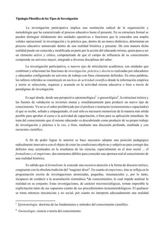 Tipología Filosófica de los Tipos de Investigación
La investigación participativa implica una sustitución radical de la organización y
metodología que ha caracterizado al proceso educativo hasta el presente. En su estructura formal se
pueden distinguir nítidamente dos unidades operativas o funciones que le conceden una amplia
validez operacional: la investigación y la práctica que, dentro de un marco dialéctico, determinan un
proceso educativo enmarcado dentro de una realidad histórica y presente. De esta manera dicha
realidad puede ser conocida y modificada en parte por la acción del educando mismo, quien pasa a ser
un elemento activo y crítico, compenetrado de que el campo de influencia de su conocimiento
comprende un universo mayor, integrado a diversas disciplinas del saber.
La investigación participativa, o nuevos ejes de articulación académica, son unidades que
combinan y relacionan las funciones de investigación, práctica y docencia realizadas por educadores
y educandos configurando un universo de trabajo con fines claramente definidos. En otras palabras,
los talleres referidos se constituyen en núcleos de actividad científica donde la información empírica
y teoría se selecciona, organiza y acumula en la actividad misma educativa o bien a través de
paradigmas de investigación.
Es aquí donde, desde una perspectiva epistemológica5
o gnoseológica6
, la estructura teórica y
las fuentes de validación se invierten mutua y simultáneamente para producir un nuevo tipo de
conocimiento. Ya no es el saber prefabricado por el profesor o instructor (extensionista o capacitador)
el que se recibe, sellado y empaquetado, el cual sólo es necesario memorizar de la manera más nítida
posible para aprobar el curso o la actividad de capacitación, o bien para su aplicación inmediata. Se
trata del conocimiento que el mismo educando va descubriendo como producto de su propio trabajo
de investigación y práctica a la vez, o bien, mediante una discusión profunda, meditada y con
raciocinio científico.
A fin de poder lograr lo anterior se hace necesario adoptar una posición pedagógica
radicalmente innovativa con el objeto de crear las condiciones objetivas y subjetivas para corregir dos
defectos muy acentuados en la enseñanza de las ciencias, especialmente en el área social ... el
formalismo y el empirismo, dos momentos débiles para conceder una apertura real al conocimiento de
una realidad histórica.
Es sabido que el formalismo le concede una excesiva atención a la forma de discurso teórico,
congruente con la obsoleta tradición del "magister dixet". En cuanto al empirismo, éste se refleja en la
programación escrita de investigaciones atomizadas, pequeñas, insustanciales y, por lo tanto,
incapaces de conducir a la acumulación sistemática *de conocimientos, lo cual impide analizar la
realidad en su conjunto. Estas investigaciones, de carácter microsociológicas, tornan imposible la
explicitación tanto de sus supuestos cuanto de sus procedimientos tecnometodológicos. El quehacer
se torna entonces mecanicista y no social, por cuanto no interpreta adecuadamente una realidad
                                                       
5
  Epistemología: doctrina de las fundamentos y métodos del conocimiento científico. 
6
  Gnoteologia: ciencia o teoría del conocimiento.
 
 