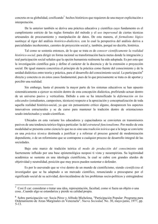 concreta en su globalidad, cosificando7
hechos históricos que requieren de una mayor explicitación e
interpretación.
De lo anterior también se deriva una práctica educativa y científica cuyo fundamento es el
cumplimiento estricto de las reglas formales del método y el uso impersonal de ciertas técnicas
artesanales de procesamiento y manipulación de datos. De esta manera, el formalismo lógico
sustituye al rigor del análisis histórico-dialéctico, con lo cual la perspectiva del análisis deriva a
parcialidades incoherentes, carentes de proyección social y, también, porqué no decirlo, histórica.
Tal como se sostenía entonces, de lo que se trata es de conocer científicamente la realidad
histórico-social, para dirigir en forma racional su transformación hacia metas donde la integración y
real participación social señalen que la opción humanista realmente ha sido adoptada. Es por esto que
la investigación científica guía y define el carácter de la docencia y de la extensión o proyección
social. De igual manera concretiza el principio de la práctica como fuente del conocimiento y de la
unidad dialéctica entre teoría y práctica, para el desarrollo del conocimiento social. La participación8
directa y concreta es en estos casos fundamental, pues de lo que precisamente se trata es de aportar y
percibir una realidad.
Sin embargo, hasta el presente la mayor parte de los sistemas educativos se han opuesto
sistemáticamente a ejercer su misión dentro de esta concepción dialéctica, prefiriendo actuar dentro
de un universo pasivo y verticalista. Debido a esto se ha intensificado la deformación en los
educandos (estudiantes, campesinos, técnicos) respecto a la apreciación y conceptualización de toda
aquella realidad histórico-social, ya que sin pensamiento crítico alguno, desaparecen los aspectos
innovativos estructurales y se da curso para mantener la tradición dentro de orientaciones
seudo-intelectuales y seudo-cíentíficas.
Ubicados en esta variante los educadores y capacitadores se convierten en transmisores
pasivos de una tendencia teórico-lógica particular: la del estrutural-funcionalismo. Por medio de esta
modalidad se presenta como ciencia lo que no es sino una tradición teórica que a la larga se convierte
en una práctica técnica destinada a justificar y a reforzar el proceso general de modernización
dependiente, o de un reformismo que se contrapone a cualquier proceso de desarrollo integral de las
sociedades.
Bajo este marco de tradición teórica el modo de producción del conocimiento está
fuertemente influido por una base epistemológica neoposi ti vista y neoempirista. Su legitimidad
académica se sustenta en una ideología científicista, la cual se cubre con grandes alardes de
objetividad y neutralidad, posición que muy pocos pueden sustentar o defender.
Es por lo aseverado que se vive dentro de un mundo de cientificismo, siendo científicista el
investigador que se ha adaptado a un mercado científico, renunciando a preocuparse por el
significado social de su actividad, desvinculándose de los problemas socio-políticos y entregándose
                                                       
7
  Cosi fi car: considerar o tratar una idea, representación, facultad, como si fuera un objeto o una
cosa...Cuando algo se estandariza y pierde su calidad propia.
 
8
  Sobre participación ver: Socia Pérez y Alfredo Michelena. "Participación Popular: Programa para
Ordenamiento de Areas Marginales en Venezuela". Nueva Sociedad, No. 30, mayo-junio, 1977, pp.
5-13.
 
 