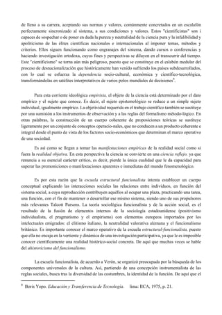 de lleno a su carrera, aceptando sus normas y valores, comúnmente concretados en un escalafón
perfectamente sincronizado al sistema, a sus condiciones y valores. Estos "cientificistas" son i
capaces de sospechar o de poner en duda la pureza y neutralidad de la ciencia pura y la infalibilidad y
apoliticismo de las élites científicas nacionales e internacionales al imponer temas, métodos y
criterios. Ellos siguen funcionando como engranajes del sistema, dando cursos o conferencias y
haciendo investigación ortodoxa, cuyos fines y perspectivas se diluyen en el transcurrir del tiempo.
Este "cientificismo" se torna aún más peligroso, puesto que se constituye en el eslabón medular del
proceso de desnacionalización que históricamente han venido sufriendo los países subdesarrollados,
con lo cual se esfuerza la dependencia socio-cultural, económica y científico-tecnológica,
transformándolas en satélites interpretativos de varios polos mundiales de decisiones9
.
Para esta corriente ideológica empirista, el objeto de la ciencia está determinado por el dato
empírico y el sujeto que conoce. Es decir, el sujeto epistemológico se reduce a un simple sujeto
individual, igualmente empírico. La objetividad requerida en el trabajo científico también se sustituye
por una sumisión a los instrumentos de observación y a las reglas del formalismo método-lógico. En
otras palabras, la construcción de un cuerpo coherente de proposiciones teóricas se sustituye
ligeramente por un conjunto de conceptos operacio-nales, que no conducen a un producto coherente e
integral desde el punto de vista de los factores socio-económicos que determinan el marco operativo
de una sociedad.
Es así como se llegan a tomar las manifestaciones empíricas de la realidad social como si
fuera la realidad objetiva. En esta perspectiva la ciencia se convierte en una ciencia reflejo, ya que
renuncia a su esencial carácter crítico, es decir, pierde la única cualidad que le da capacidad para
superar las premoniciones o manifestaciones aparentes e inmediatas del mundo fenomenológico.
Es por esta razón que la escuela estructural funcionalista intenta establecer un cuerpo
conceptual explicando las interacciones sociales las relaciones entre individuos, en función del
sistema social, a cuya reproducción contribuyen aquéllos al ocupar una plaza, practicando una tarea,
una función, con el fin de mantener o desarrollar ese mismo sistema, siendo uno de sus propulsores
más relevantes Talcott Parsons. La teoría sociológica funcionalista y de la acción social, es el
resultado de la fusión de elementos internos de la sociología estadounidense (positivismo
individualista, el pragmatismo y el empirismo) con elementos europeos importados por los
intelectuales emigrados: el elitismo italiano, la neutralidad valorativa alemana y el funcionalismo
británico. Es importante conocer el marco operativo de la escuela estructural-funcionalista, puesto
que ella no encaja en la vertiente y dinámica de una investigación participativa, ya que le es imposible
conocer científicamente una realidad histórico-social concreta. De aquí que muchas veces se hable
del ahistoricismo del funcionalismo.
La escuela funcionalista, de acuerdo a Verón, se organizó preocupada por la búsqueda de los
componentes universales de la cultura. Así, partiendo de una concepción instrumentalista de las
reglas sociales, busca tras la diversidad de las costumbres, la identidad de la función. De aquí que el
                                                       
9
  Boris Yopo. Educación y Transferencia de Tecnología. lima: IICA, 1975, p. 21.
 
 