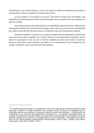 funcionalismo es un camino peligroso, ya que está expuesto a definir los problemas funcionales en
términos de los valores y conceptos de nuestra propia cultura.
Así, por ejemplo, el antropólogo estructural10
funcionalista arranca de la diversidad y está
dominado por la preocupación de hallar, tras la diversidad, ciertos conceptos universales idénticos en
todas las culturas.
Este profesional parte de la afirmación de una identidad puramente formal en el plano de los
instrumentos mentales que el hombre pone en juego en toda vida social, y por lo tanto está dominado
por el afán de describir las diferencias entre los contenidos a que esos instrumentos se aplican.
El próximo capítulo o sección tal vez coopere a entender mejor la importancia y alcances que
tiene una técnica como la señalada. No se trata de ofrecer un curso abreviado de estadística, sino de
relevar la investigación como uno de los factores medulares de toda acción social. Se procura,
entonces, dimensionar ciertos principios que deben ser de competencia de una investigación que
escape a la filosofía y marco del estructural funcionalismo.
                                                       
10
  El modelo estructural puede ser considerado como una construcción conceptual del observador
destinada a definir el "campo semántico" de un hecho social. No debe ser confundido con la
estructura concreta, que resulta de, y expresa, la historia concreta de los hombres... Tampoco debe ser
confundido con la corriente del pensamiento estructural ista... El enfoque estructural abarca un
conjunto de fenómenos interrelacionados, los cuales deben ser apreciados en su totalidad si se desea
entender cualquiera de sus partes, en contraposición a la visión atomista o nucleizada, en la que se
parte de las micro-entidades aparentemente desconectadas. (Boris Yopo. "Análisis del Cambio
Estructural". Lima: IICA, mimeo., 1974.).
 
 