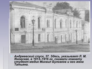  Андреевский спуск, 37. Здесь, указывает Л. М. Андреевский спуск, 37. Здесь, указывает Л. М. 
Яновская, в 1913–1916 гг. снимали комнату Яновская, в 1913–1916 гг. снимали комнату 
студент-медик Михаил Булгаков и его жена студент-медик Михаил Булгаков и его жена 
Татьяна.Татьяна.
 