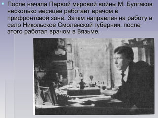  После начала Первой мировой войны М. БулгаковПосле начала Первой мировой войны М. Булгаков
несколько месяцев работает врачом внесколько месяцев работает врачом в
прифронтовой зоне. Затем направлен на работу вприфронтовой зоне. Затем направлен на работу в
село Никольское Смоленской губернии, послесело Никольское Смоленской губернии, после
этого работал врачом в Вязьме.этого работал врачом в Вязьме.
 