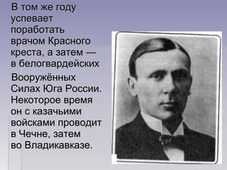 В том же годуВ том же году
успеваетуспевает
поработатьпоработать
врачом Красноговрачом Красного
креста, а затем —креста, а затем —
в белогвардейскихв белогвардейских
ВооружённыхВооружённых
Силах Юга России.Силах Юга России.
Некоторое времяНекоторое время
он с казачьимион с казачьими
войсками проводитвойсками проводит
в Чечне, затемв Чечне, затем
во Владикавказе.во Владикавказе.
 