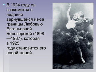  В 1924 году онВ 1924 году он
знакомится сзнакомится с
недавнонедавно
вернувшейся из-завернувшейся из-за
границы Любовьюграницы Любовью
ЕвгеньевнойЕвгеньевной
Белозерской (1898Белозерской (1898
—1987), которая—1987), которая
в 1925в 1925
году становится егогоду становится его
новой женой.новой женой.
 