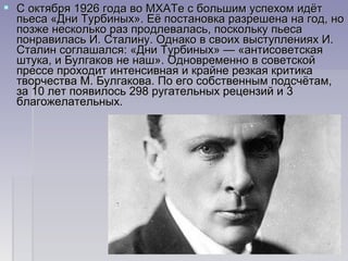  С октября 1926 года во МХАТе с большим успехом идётС октября 1926 года во МХАТе с большим успехом идёт
пьеса «Дни Турбиных». Её постановка разрешена на год, нопьеса «Дни Турбиных». Её постановка разрешена на год, но
позже несколько раз продлевалась, поскольку пьесапозже несколько раз продлевалась, поскольку пьеса
понравилась И. Сталину. Однако в своих выступлениях И.понравилась И. Сталину. Однако в своих выступлениях И.
Сталин соглашался: «Дни Турбиных» — «антисоветскаяСталин соглашался: «Дни Турбиных» — «антисоветская
штука, и Булгаков не наш». Одновременно в советскойштука, и Булгаков не наш». Одновременно в советской
прессе проходит интенсивная и крайне резкая критикапрессе проходит интенсивная и крайне резкая критика
творчества М. Булгакова. По его собственным подсчётам,творчества М. Булгакова. По его собственным подсчётам,
за 10 лет появилось 298 ругательных рецензий и 3за 10 лет появилось 298 ругательных рецензий и 3
благожелательных.благожелательных.
 