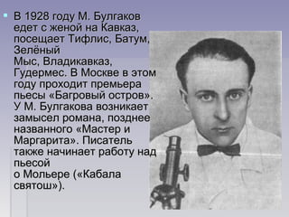  В 1928 году М. Булгаков В 1928 году М. Булгаков 
едет с женой на Кавказ, едет с женой на Кавказ, 
посещает Тифлис, Батум, посещает Тифлис, Батум, 
Зелёный Зелёный 
Мыс, Владикавказ, Мыс, Владикавказ, 
Гудермес. В Москве в этом Гудермес. В Москве в этом 
году проходит премьера году проходит премьера 
пьесы «Багровый остров». пьесы «Багровый остров». 
У М. Булгакова возникает У М. Булгакова возникает 
замысел романа, позднее замысел романа, позднее 
названного «Мастер и названного «Мастер и 
Маргарита». Писатель Маргарита». Писатель 
также начинает работу над также начинает работу над 
пьесой пьесой 
о Мольере («Кабала о Мольере («Кабала 
святош»). святош»). 
 
