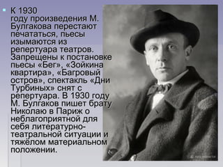  К 1930 К 1930 
году произведения М. году произведения М. 
Булгакова перестают Булгакова перестают 
печататься, пьесы печататься, пьесы 
изымаются из изымаются из 
репертуара театров. репертуара театров. 
Запрещены к постановке Запрещены к постановке 
пьесы «Бег», «Зойкина пьесы «Бег», «Зойкина 
квартира», «Багровый квартира», «Багровый 
остров», спектакль «Дни остров», спектакль «Дни 
Турбиных» снят с Турбиных» снят с 
репертуара. В 1930 году репертуара. В 1930 году 
М. Булгаков пишет брату М. Булгаков пишет брату 
Николаю в Париж о Николаю в Париж о 
неблагоприятной для неблагоприятной для 
себя литературно-себя литературно-
театральной ситуации и театральной ситуации и 
тяжёлом материальном тяжёлом материальном 
положении. положении. 
 