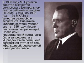 В 1930 году М. Булгаков В 1930 году М. Булгаков 
работал в качестве работал в качестве 
режиссера в Центральном режиссера в Центральном 
театре рабочей молодёжи театре рабочей молодёжи 
(ТРАМ). С 1930 по 1936 (ТРАМ). С 1930 по 1936 
год — во МХАТе в год — во МХАТе в 
качестве режиссёра-качестве режиссёра-
ассистента. Спектакль ассистента. Спектакль 
«Кабала святош» увидел «Кабала святош» увидел 
свет в 1936 году, после свет в 1936 году, после 
почти пяти лет репетиций. почти пяти лет репетиций. 
После семи После семи 
представлений постановка представлений постановка 
была запрещена, а в была запрещена, а в 
«Правде» была помещена «Правде» была помещена 
разгромная статья об этой разгромная статья об этой 
«фальшивой, реакционной «фальшивой, реакционной 
и негодной» пьесе.и негодной» пьесе.
 