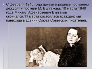 С февраля 1940 года друзья и родные постоянноС февраля 1940 года друзья и родные постоянно
дежурят у постели М. Булгакова. 10 марта 1940дежурят у постели М. Булгакова. 10 марта 1940
года Михаил Афанасьевич Булгаковгода Михаил Афанасьевич Булгаков
скончался.11 марта состоялась гражданскаяскончался.11 марта состоялась гражданская
панихида в здании Союза Советских писателей.панихида в здании Союза Советских писателей.
 