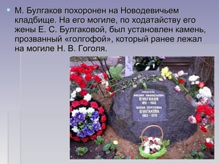  М. Булгаков похоронен на НоводевичьемМ. Булгаков похоронен на Новодевичьем
кладбище. На его могиле, по ходатайству егокладбище. На его могиле, по ходатайству его
жены Е. С. Булгаковой, был установлен камень,жены Е. С. Булгаковой, был установлен камень,
прозванный «голгофой», который ранее лежалпрозванный «голгофой», который ранее лежал
на могиле Н. В. Гоголя.на могиле Н. В. Гоголя.
 