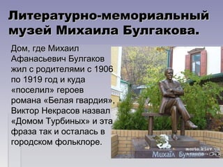 Литературно-мемориальныйЛитературно-мемориальный
музей Михаила Булгакова.музей Михаила Булгакова.
Дом, где МихаилДом, где Михаил
Афанасьевич БулгаковАфанасьевич Булгаков
жил с родителями с 1906жил с родителями с 1906
по 1919 год и кудапо 1919 год и куда
«поселил» героев«поселил» героев
романа «Белая гвардия»,романа «Белая гвардия»,
Виктор Некрасов назвалВиктор Некрасов назвал
«Домом Турбиных» и эта«Домом Турбиных» и эта
фраза так и осталась вфраза так и осталась в
городском фольклоре.городском фольклоре.
 