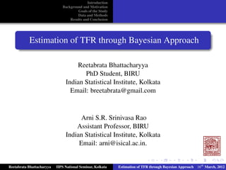 Introduction
Background and Motivation
Goals of the Study
Data and Methods
Results and Conclusion
Estimation of TFR through Bayesian Approach
Reetabrata Bhattacharyya
PhD Student, BIRU
Indian Statistical Institute, Kolkata
Email: breetabrata@gmail.com
Arni S.R. Srinivasa Rao
Assistant Professor, BIRU
Indian Statistical Institute, Kolkata
Email: arni@isical.ac.in.
Reetabrata Bhattacharyya IIPS National Seminar, Kolkata Estimation of TFR through Bayesian Approach 16th
March, 2012
 